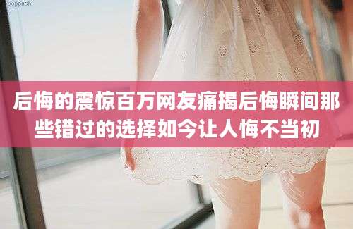 后悔的震惊百万网友痛揭后悔瞬间那些错过的选择如今让人悔不当初