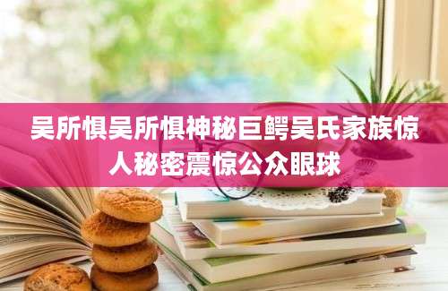 吴所惧吴所惧神秘巨鳄吴氏家族惊人秘密震惊公众眼球