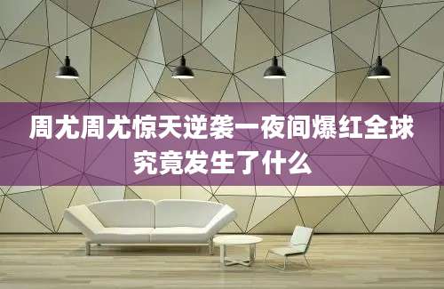 周尤周尤惊天逆袭一夜间爆红全球究竟发生了什么