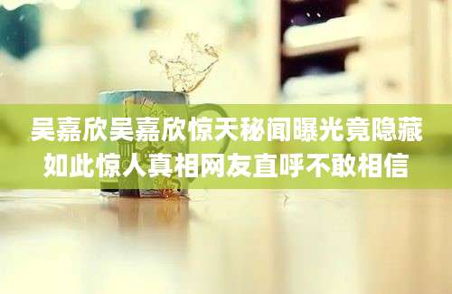 吴嘉欣吴嘉欣惊天秘闻曝光竟隐藏如此惊人真相网友直呼不敢相信