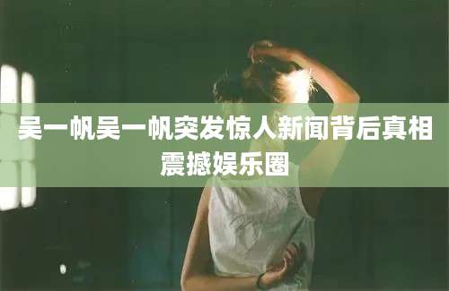 吴一帆吴一帆突发惊人新闻背后真相震撼娱乐圈