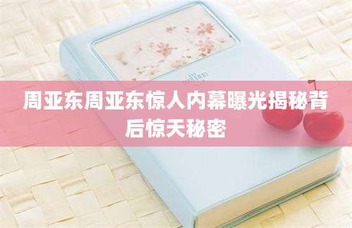 周亚东周亚东惊人内幕曝光揭秘背后惊天秘密