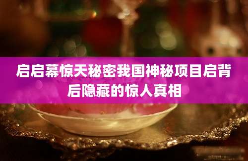 启启幕惊天秘密我国神秘项目启背后隐藏的惊人真相