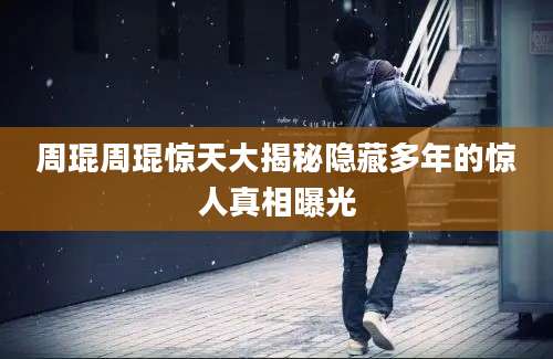 周琨周琨惊天大揭秘隐藏多年的惊人真相曝光