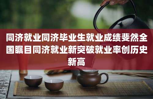 同济就业同济毕业生就业成绩斐然全国瞩目同济就业新突破就业率创历史新高