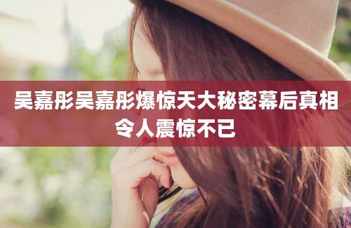 吴嘉彤吴嘉彤爆惊天大秘密幕后真相令人震惊不已