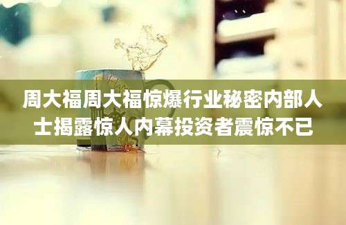 周大福周大福惊爆行业秘密内部人士揭露惊人内幕投资者震惊不已