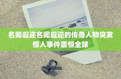 名闻遐迩名闻遐迩的传奇人物突发惊人事件震惊全球
