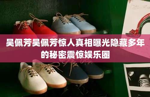 吴佩芳吴佩芳惊人真相曝光隐藏多年的秘密震惊娱乐圈