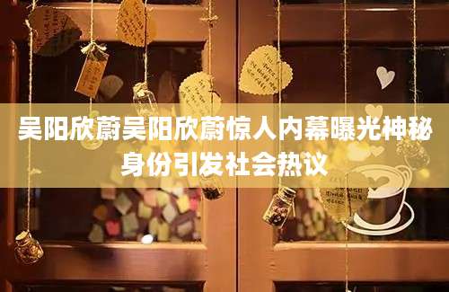 吴阳欣蔚吴阳欣蔚惊人内幕曝光神秘身份引发社会热议
