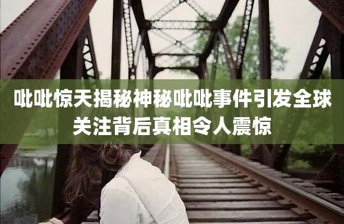 吡吡惊天揭秘神秘吡吡事件引发全球关注背后真相令人震惊