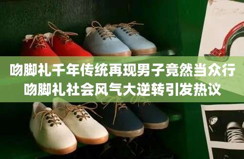 吻脚礼千年传统再现男子竟然当众行吻脚礼社会风气大逆转引发热议