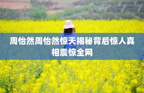 周怡然周怡然惊天揭秘背后惊人真相震惊全网