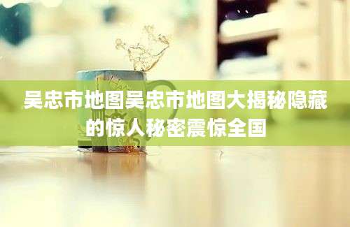 吴忠市地图吴忠市地图大揭秘隐藏的惊人秘密震惊全国