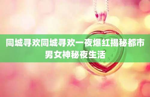 同城寻欢同城寻欢一夜爆红揭秘都市男女神秘夜生活