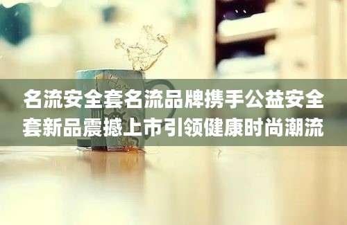 名流安全套名流品牌携手公益安全套新品震撼上市引领健康时尚潮流