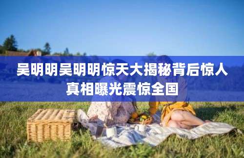 吴明明吴明明惊天大揭秘背后惊人真相曝光震惊全国