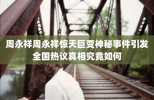 周永祥周永祥惊天巨变神秘事件引发全国热议真相究竟如何