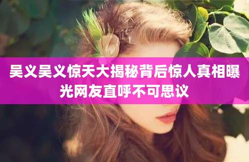 吴义吴义惊天大揭秘背后惊人真相曝光网友直呼不可思议