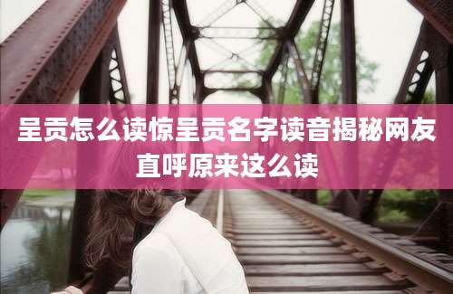 呈贡怎么读惊呈贡名字读音揭秘网友直呼原来这么读