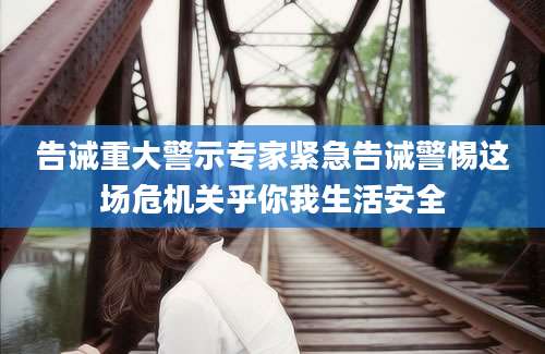 告诫重大警示专家紧急告诫警惕这场危机关乎你我生活安全