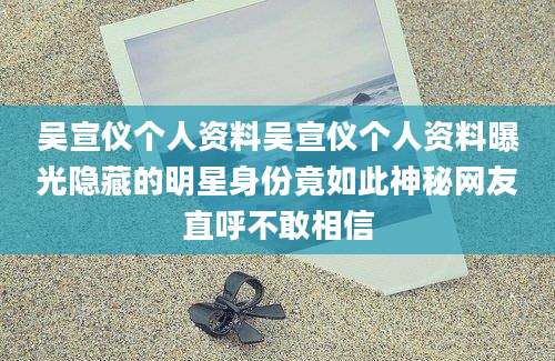 吴宣仪个人资料吴宣仪个人资料曝光隐藏的明星身份竟如此神秘网友直呼不敢相信