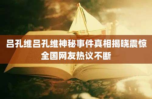吕孔维吕孔维神秘事件真相揭晓震惊全国网友热议不断
