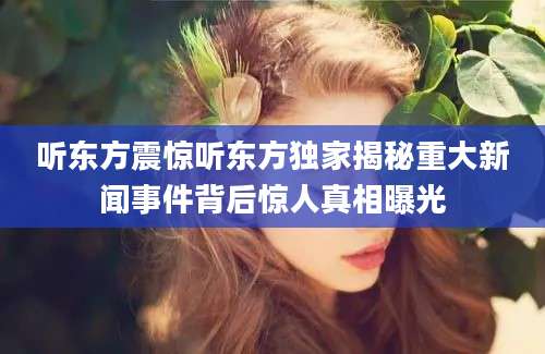 听东方震惊听东方独家揭秘重大新闻事件背后惊人真相曝光