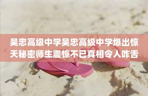 吴忠高级中学吴忠高级中学爆出惊天秘密师生震惊不已真相令人咋舌