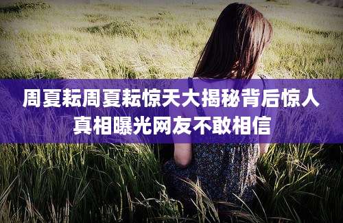 周夏耘周夏耘惊天大揭秘背后惊人真相曝光网友不敢相信