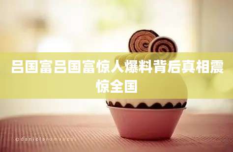 吕国富吕国富惊人爆料背后真相震惊全国