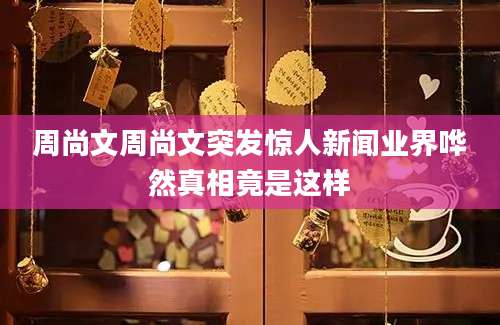 周尚文周尚文突发惊人新闻业界哗然真相竟是这样