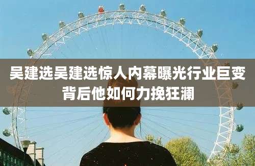 吴建选吴建选惊人内幕曝光行业巨变背后他如何力挽狂澜