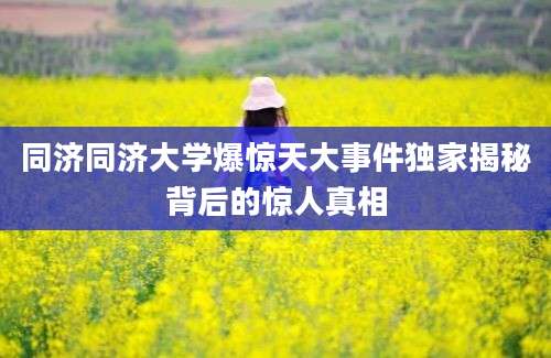 同济同济大学爆惊天大事件独家揭秘背后的惊人真相