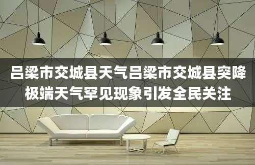 吕梁市交城县天气吕梁市交城县突降极端天气罕见现象引发全民关注