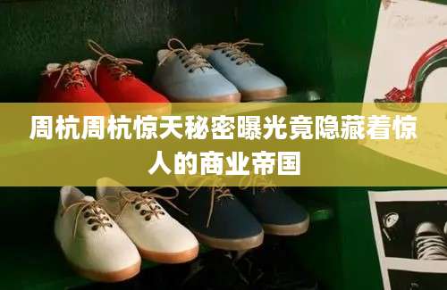 周杭周杭惊天秘密曝光竟隐藏着惊人的商业帝国