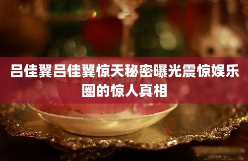 吕佳翼吕佳翼惊天秘密曝光震惊娱乐圈的惊人真相