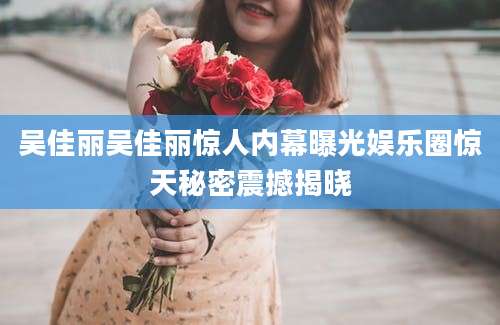 吴佳丽吴佳丽惊人内幕曝光娱乐圈惊天秘密震撼揭晓