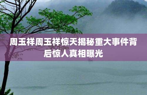 周玉祥周玉祥惊天揭秘重大事件背后惊人真相曝光