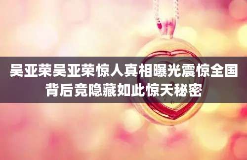 吴亚荣吴亚荣惊人真相曝光震惊全国背后竟隐藏如此惊天秘密
