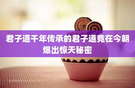 君子道千年传承的君子道竟在今朝爆出惊天秘密