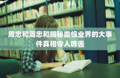 周忠和周忠和揭秘震惊业界的大事件真相令人咋舌