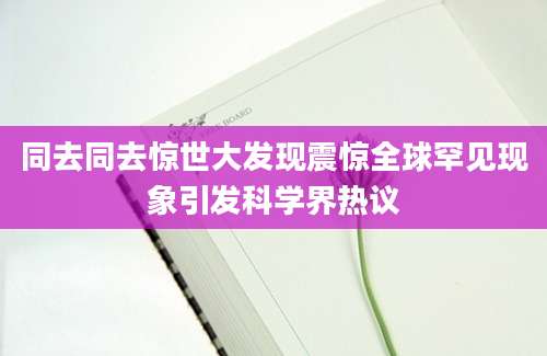 同去同去惊世大发现震惊全球罕见现象引发科学界热议