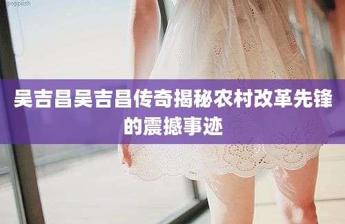 吴吉昌吴吉昌传奇揭秘农村改革先锋的震撼事迹