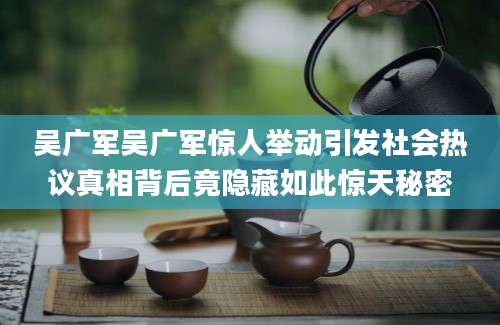 吴广军吴广军惊人举动引发社会热议真相背后竟隐藏如此惊天秘密