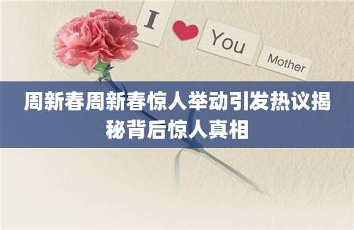 周新春周新春惊人举动引发热议揭秘背后惊人真相