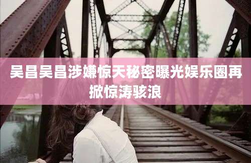吴昌吴昌涉嫌惊天秘密曝光娱乐圈再掀惊涛骇浪