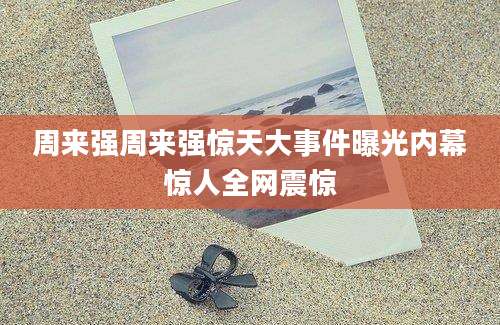 周来强周来强惊天大事件曝光内幕惊人全网震惊