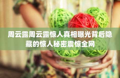 周云露周云露惊人真相曝光背后隐藏的惊人秘密震惊全网