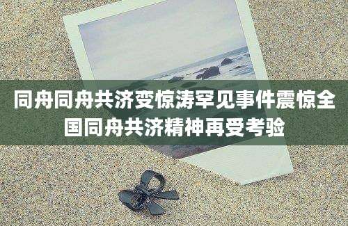 同舟同舟共济变惊涛罕见事件震惊全国同舟共济精神再受考验